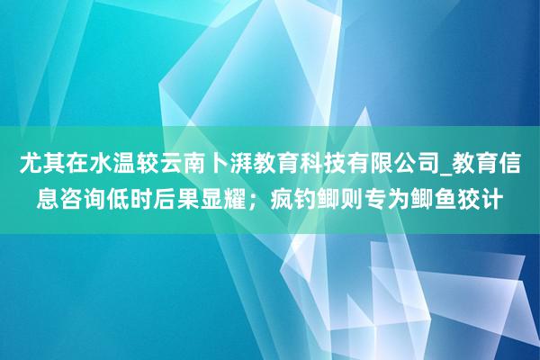 尤其在水温较云南卜湃教育科技有限公司_教育信息咨询低时后果显耀；疯钓鲫则专为鲫鱼狡计