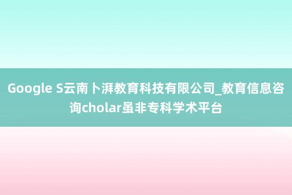 Google S云南卜湃教育科技有限公司_教育信息咨询cholar虽非专科学术平台