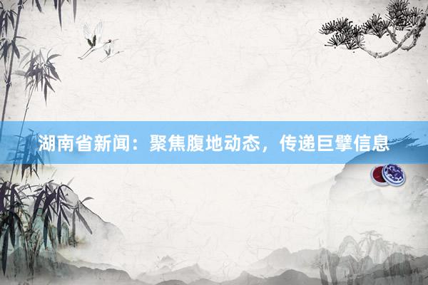 湖南省新闻:聚焦腹地动态,传递巨擘信息